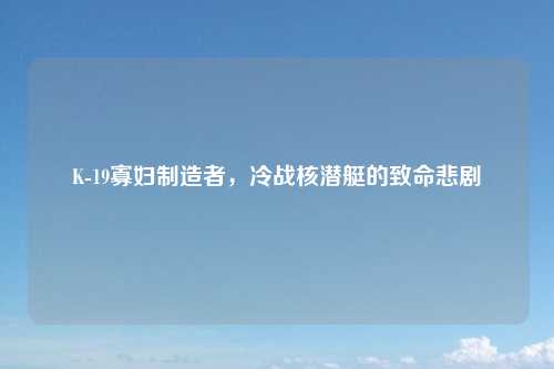 K-19寡妇制造者，冷战核潜艇的致命悲剧