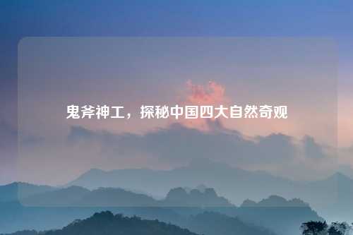 鬼斧神工，探秘中国四大自然奇观
