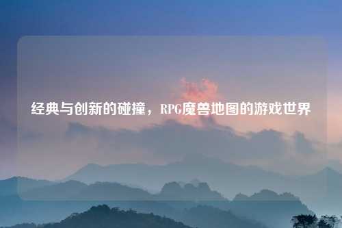 经典与创新的碰撞，RPG魔兽地图的游戏世界