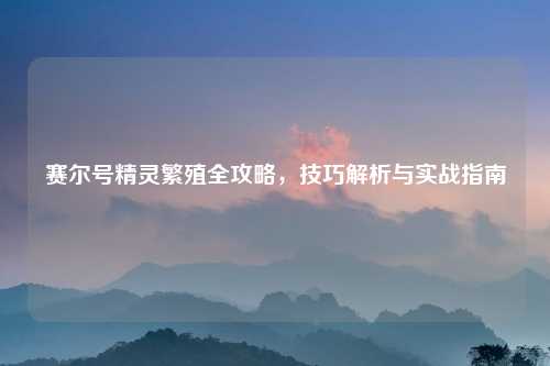 赛尔号精灵繁殖全攻略，技巧解析与实战指南
