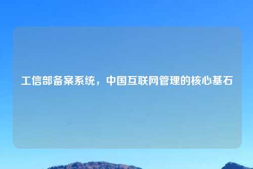 工信部备案系统，中国互联网管理的核心基石