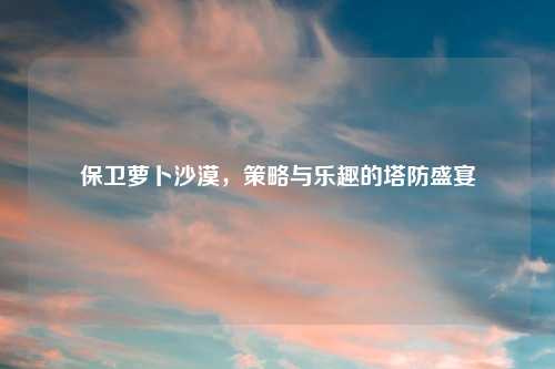 保卫萝卜沙漠，策略与乐趣的塔防盛宴