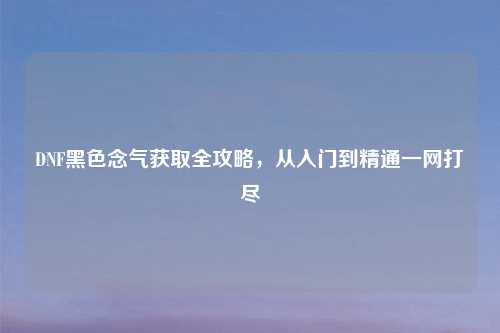 DNF黑色念气获取全攻略，从入门到精通一网打尽