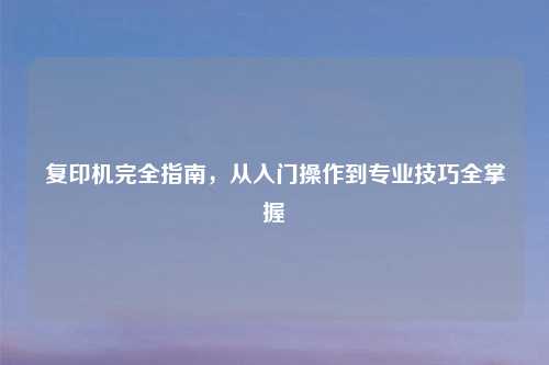 复印机完全指南，从入门操作到专业技巧全掌握