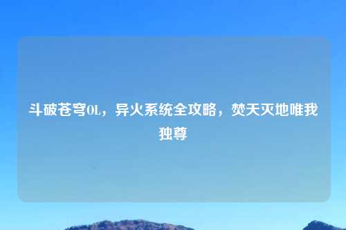 斗破苍穹OL，异火系统全攻略，焚天灭地唯我独尊