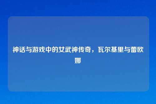 神话与游戏中的女武神传奇，瓦尔基里与蕾欧娜