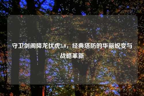 守卫剑阁降龙伏虎3.0，经典塔防的华丽蜕变与战略革新