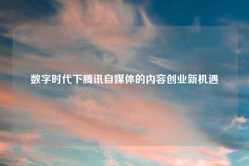 数字时代下腾讯自媒体的内容创业新机遇