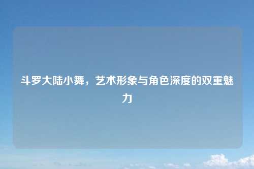 斗罗大陆小舞，艺术形象与角色深度的双重魅力