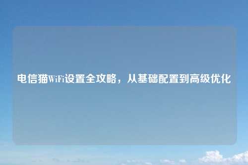 电信猫WiFi设置全攻略，从基础配置到高级优化