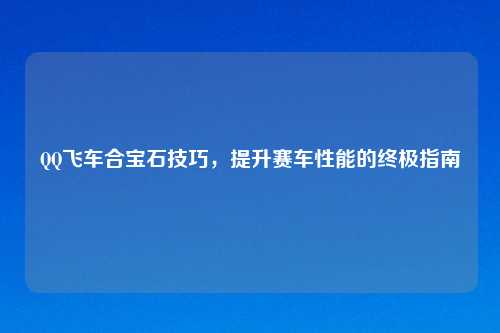 QQ飞车合宝石技巧，提升赛车性能的终极指南
