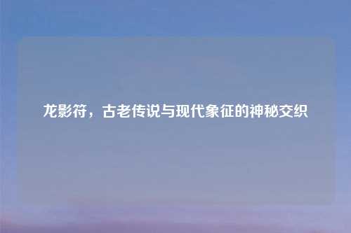 龙影符，古老传说与现代象征的神秘交织
