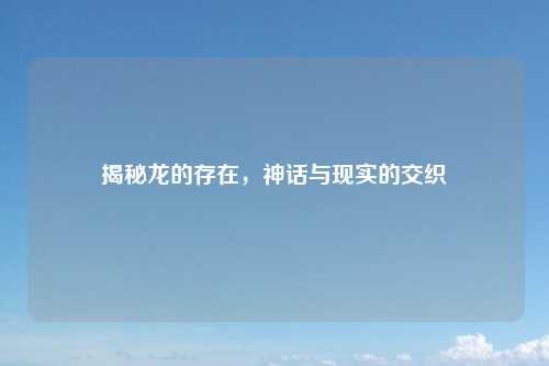 揭秘龙的存在，神话与现实的交织