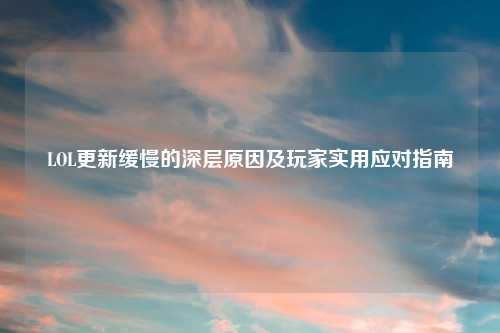LOL更新缓慢的深层原因及玩家实用应对指南