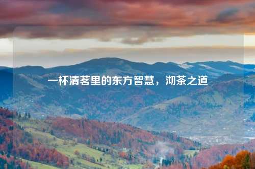 一杯清茗里的东方智慧，沏茶之道