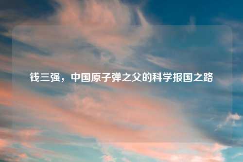 钱三强，中国原子弹之父的科学报国之路