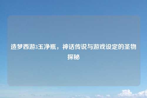 造梦西游3玉净瓶，神话传说与游戏设定的圣物探秘