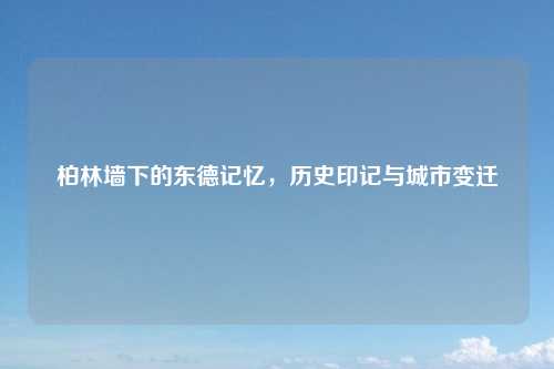 柏林墙下的东德记忆，历史印记与城市变迁