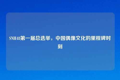 SNH48第一届总选举，中国偶像文化的里程碑时刻