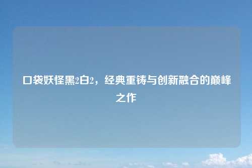 口袋妖怪黑2白2,经典重铸与创新融合的巅峰之作