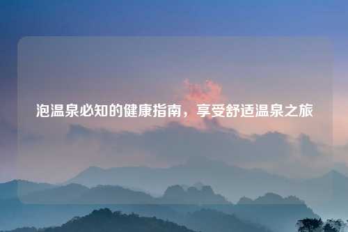 泡温泉必知的健康指南,享受舒适温泉之旅