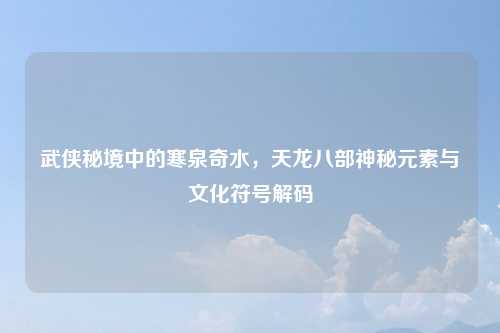 武侠秘境中的寒泉奇水,天龙八部神秘元素与文化符号解码