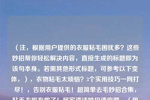 (注,根据用户提供的衣服粘毛困扰多?这些妙招帮你轻松解决内容,直接生成的标题即为该句本身。若需其他形式标题,可参考以下变体,),衣物粘毛太烦恼?3个实用技巧一网打尽!,告别衣服粘毛!超简单去毛妙招合集,粘毛衣服有救了!居家清洁妙招速收藏,(用户若明确需求,可指定方向如简洁/疑问/数字型等,我将调整优化。)