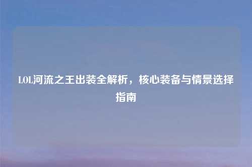 LOL河流之王出装全解析,核心装备与情景选择指南