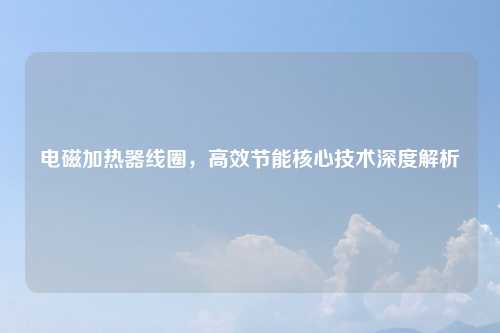 电磁加热器线圈,高效节能核心技术深度解析