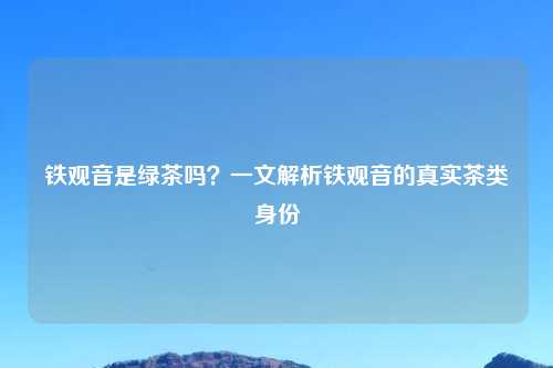 铁观音是绿茶吗?一文解析铁观音的真实茶类身份