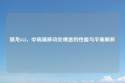 骁龙653，中高端移动处理器的性能与平衡解析