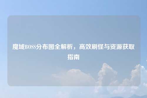 魔域BOSS分布图全解析,高效刷怪与资源获取指南