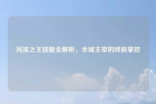 河流之王技能全解析,水域主宰的终极掌控