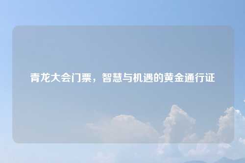 青龙大会门票,智慧与机遇的黄金通行证