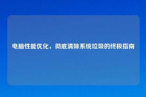 电脑性能优化，彻底清除系统垃圾的终极指南