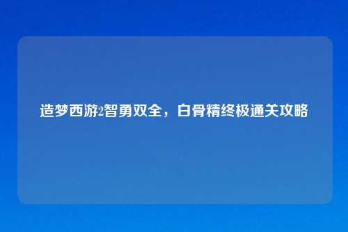 造梦西游2智勇双全，白骨精终极通关攻略