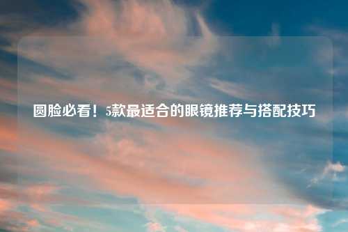 圆脸必看！5款最适合的眼镜推荐与搭配技巧