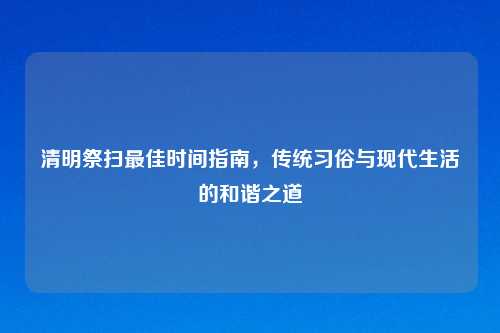 清明祭扫最佳时间指南,传统习俗与现代生活的和谐之道