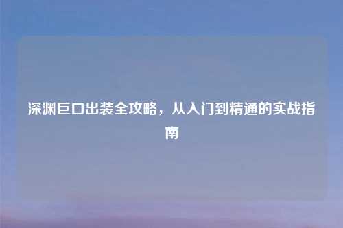 深渊巨口出装全攻略,从入门到精通的实战指南