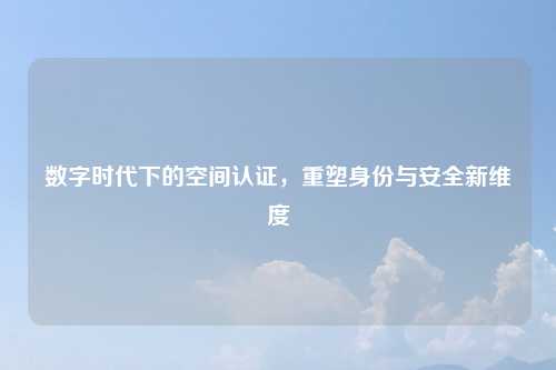 数字时代下的空间认证，重塑身份与安全新维度